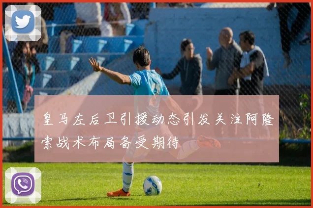皇马左后卫引援动态引发关注阿隆索战术布局备受期待