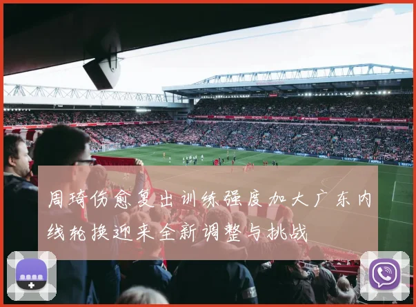 周琦伤愈复出训练强度加大广东内线轮换迎来全新调整与挑战