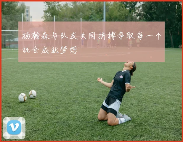 杨瀚森与队友共同拼搏争取每一个机会成就梦想