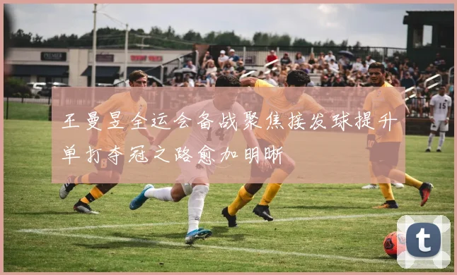 王曼昱全运会备战聚焦接发球提升单打夺冠之路愈加明晰