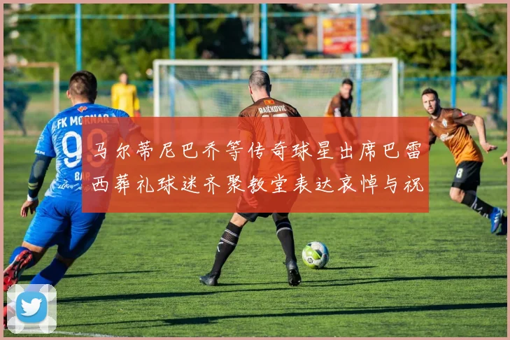 马尔蒂尼巴乔等传奇球星出席巴雷西葬礼球迷齐聚教堂表达哀悼与祝福