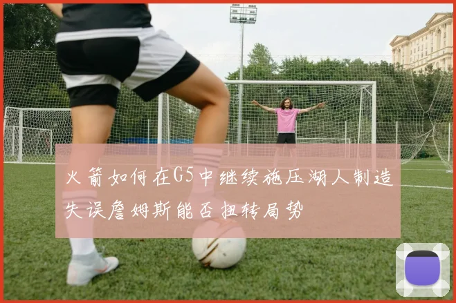 火箭如何在G5中继续施压湖人制造失误詹姆斯能否扭转局势
