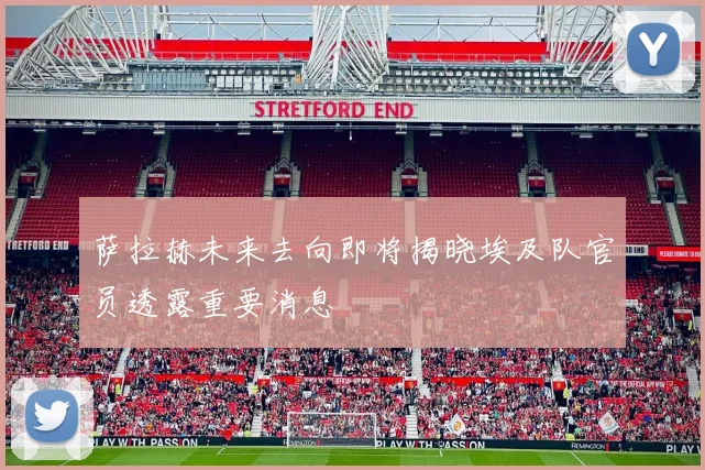 萨拉赫未来去向即将揭晓埃及队官员透露重要消息