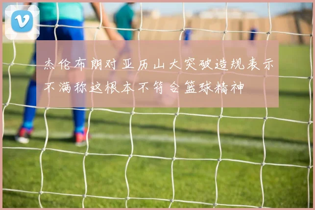 杰伦布朗对亚历山大突破造规表示不满称这根本不符合篮球精神