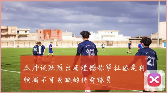 瓜帅谈欧冠出局遗憾称萨拉赫是利物浦不可或缺的传奇球员