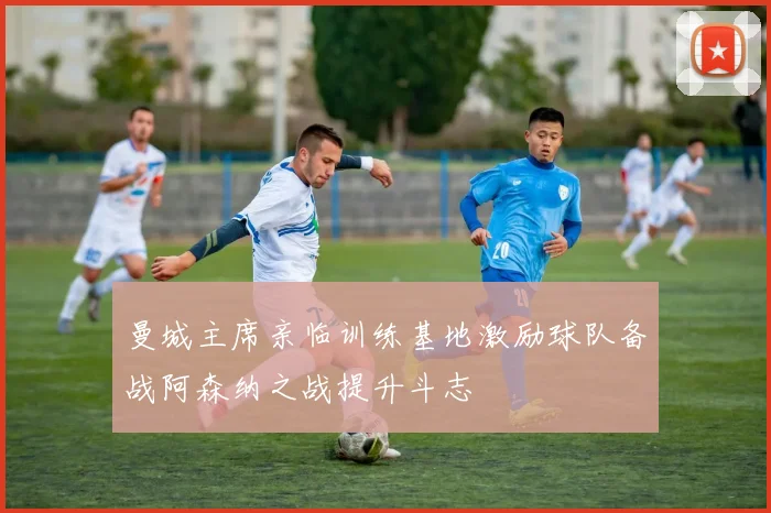 曼城主席亲临训练基地激励球队备战阿森纳之战提升斗志