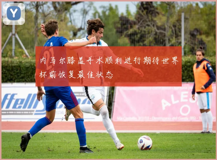 内马尔膝盖手术顺利进行期待世界杯前恢复最佳状态