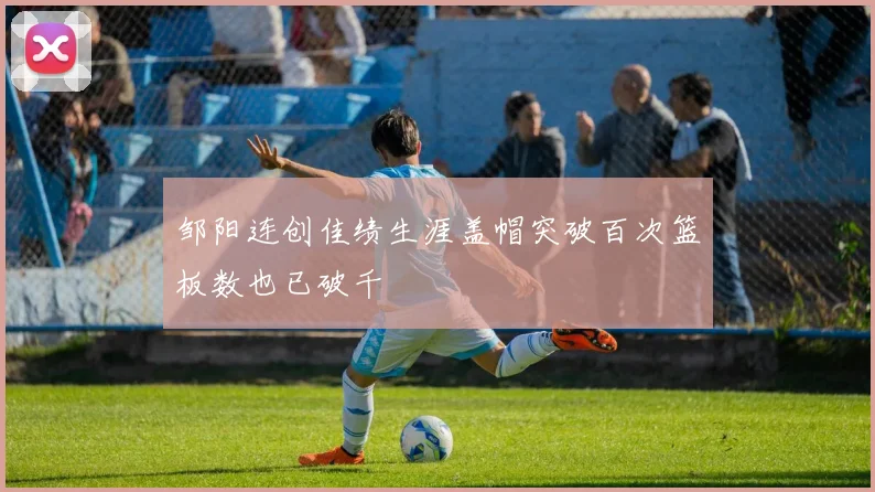 邹阳连创佳绩生涯盖帽突破百次篮板数也已破千