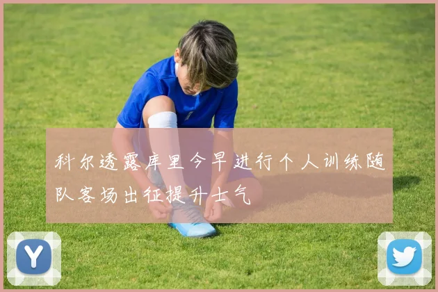 科尔透露库里今早进行个人训练随队客场出征提升士气