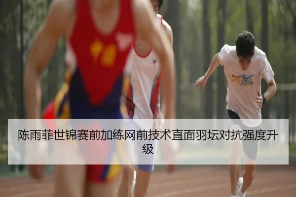 陈雨菲世锦赛前加练网前技术直面羽坛对抗强度升级