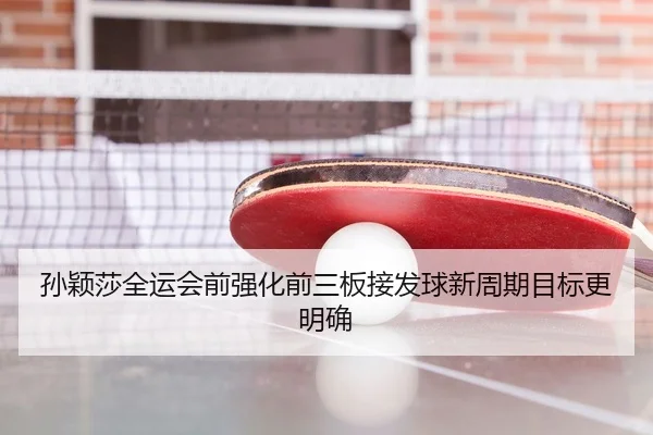 孙颖莎全运会前强化前三板接发球新周期目标更明确
