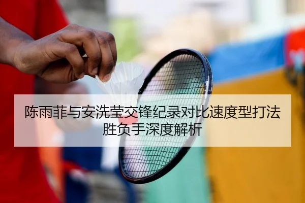 陈雨菲与安洗莹交锋纪录对比速度型打法胜负手深度解析